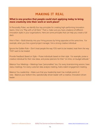 CREATIVITY IN BUSINESS EBOOK ©2012 THE CENTER FOR CREATIVE EMERGENCE HTTP://WWW.CREATIVEEMERGENCE.COM 
75 
MAKING IT REAL 
What is one practice that people could start applying today to bring more creativity into their work or work place? 
In Personality Poker, we identify four key principles for creating high-performing innovation teams. One is to “Play with a Full Deck.” That is, make sure you have a balance of different innovation styles in your organizations. Here are some principles that can help you create a full deck: 
Hire in Pairs – Build diversity into your hiring process by hiring opposites at the same time. For example, when you hire a good project manager, hire a strong creative individual. 
Ignore the Golden Rule – Don’t treat people the way YOU want to be treated, treat them the way THEY want to be treated. 
Provide Feedback Based on Style – Praise individuals based on their style. For example, praise a creative individual for their new ideas, and praise planners for their “on-time, on-budget attitude.” 
Balance Your Meetings – Meetings have “personalities” too. For every brainstorming session, have status meetings. For every customer data analysis meeting, hold a talent engagement meeting. 
Balance You Leadership – Make sure that your leadership team has multiple points of view. Balance your bottom-line, operationally-driven leader with a creative, innovation-driven leader. 
 