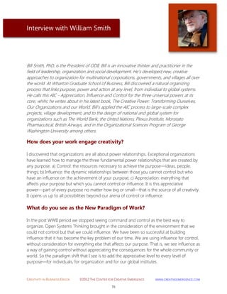 CREATIVITY IN BUSINESS EBOOK ©2012 THE CENTER FOR CREATIVE EMERGENCE HTTP://WWW.CREATIVEEMERGENCE.COM 
76 
Interview with William Smith 
Bill Smith, PhD, is the President of ODII. Bill is an innovative thinker and practitioner in the field of leadership, organization and social development. He's developed new, creative approaches to organization for multinational corporations, governments, and villages all over the world. At Wharton Graduate School of Business, Bill discovered a natural organizing process that links purpose, power and action at any level, from individual to global systems. He calls this AIC - Appreciation, Influence and Control for the three universal powers at its core, whihc he writes about in his latest book, The Creative Power: Transforming Ourselves, Our Organizations and our World. Bill's applied the AIC process to large-scale complex projects, village development, and to the design of national and global system for organizations such as The World Bank, the Unted Nations, Plexus Institute, Monstato Pharmacutical, British Airways, and in the Organizational Sciences Program of George Washington University among others. 
How does your work engage creativity? 
I discovered that organizations are all about power relationships. Exceptional organizations have learned how to manage the three fundamental power relationships that are created by any purpose. a) Control: the resources necessary to achieve the purpose—ideas, people, things; b) Influence: the dynamic relationships between those you cannot control but who have an influence on the achievement of your purpose; c) Appreciation: everything that affects your purpose but which you cannot control or influence. It is this appreciative power—part of every purpose no matter how big or small—that is the source of all creativity. It opens us up to all possibilities beyond our arena of control or influence. 
What do you see as the New Paradigm of Work? 
In the post WWII period we stopped seeing command and control as the best way to organize. Open Systems Thinking brought in the consideration of the environment that we could not control but that we could influence. We have been so successful at building influence that it has become the key problem of our time. We are using influence for control, without consideration for everything else that affects our purpose. That is, we see influence as a way of gaining control without appreciating the consequences for the whole community or world. So the paradigm shift that I see is to add the appreciative level to every level of purpose—for individuals, for organization and for our global institutes.  