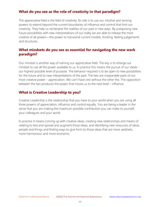 CREATIVITY IN BUSINESS EBOOK ©2012 THE CENTER FOR CREATIVE EMERGENCE HTTP://WWW.CREATIVEEMERGENCE.COM 
77 
What do you see as the role of creativity in that paradigm? 
The appreciative field is the field of creativity. Its role is to use our intuitive and sensing powers to extend beyond the current boundaries of influence and control that limit our creativity. They help us reinterpret the realities of our past in new ways. By juxtaposing new future possibilities with new interpretations of our realty we are able to release the most creative of all powers—the power to transcend current models, thinking, feeling judgements and structures. 
What mindsets do you see as essential for navigating the new work 
paradigm? 
Our mindset is another way of naming our appreciative field. The key is to enlarge our mindset to use all the power available to us. In practice this means the pursuit of our ideals - our highest possible level of purpose. The behavior required is to be open to new possibilities for the future and to new interpretations of the past. The two are inseparable parts of our most creative power - appreciation. We can’t have one without the other the. The opposition between the two produces the power that moves us to the next level - influence. 
What is Creative Leadership to you? 
Creative Leadership is the relationship that you have to your world when you are using all three powers of appreciation, influence and control equally. You are being a leader in the sense that you are making the maximum possible contribution you can make to yourself, your colleagues and your world. In practice it means coming up with creative ideas; creating new relationships and means of relating to test and spread and augment those ideas; and identifying new resources of ideas, people and things and finding ways to give form to those ideas that are more aesthetic, more harmonious and more economic. 
 