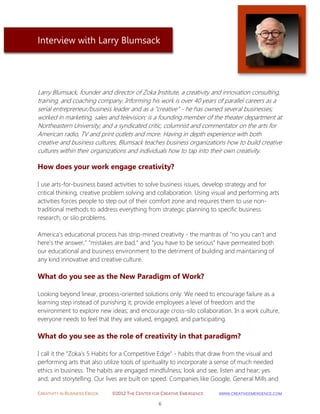 CREATIVITY IN BUSINESS EBOOK ©2012 THE CENTER FOR CREATIVE EMERGENCE HTTP://WWW.CREATIVEEMERGENCE.COM 
6 
Interview with Larry Blumsack 
Larry Blumsack, founder and director of Zoka Institute, a creativity and innovation consulting, training, and coaching company. Informing his work is over 40 years of parallel careers as a serial entrepreneur/business leader and as a "creative" - he has owned several businesses; worked in marketing, sales and television; is a founding member of the theater department at Northeastern University; and a syndicated critic, columnist and commentator on the arts for American radio, TV and print outlets and more. Having in depth experience with both creative and business cultures, Blumsack teaches business organizations how to build creative cultures within their organizations and individuals how to tap into their own creativity. 
How does your work engage creativity? 
I use arts-for-business based activities to solve business issues, develop strategy and for critical thinking, creative problem solving and collaboration. Using visual and performing arts activities forces people to step out of their comfort zone and requires them to use non- traditional methods to address everything from strategic planning to specific business research, or silo problems. 
America's educational process has strip-mined creativity - the mantras of "no you can't and here's the answer," "mistakes are bad," and "you have to be serious" have permeated both our educational and business environment to the detriment of building and maintaining of any kind innovative and creative culture. 
What do you see as the New Paradigm of Work? 
Looking beyond linear, process-oriented solutions only. We need to encourage failure as a learning step instead of punishing it; provide employees a level of freedom and the environment to explore new ideas; and encourage cross-silo collaboration. In a work culture, everyone needs to feel that they are valued, engaged, and participating. 
What do you see as the role of creativity in that paradigm? 
I call it the "Zoka's 5 Habits for a Competitive Edge" - habits that draw from the visual and performing arts that also utilize tools of spirituality to incorporate a sense of much needed ethics in business. The habits are engaged mindfulness; look and see, listen and hear; yes and; and storytelling. Our lives are built on speed. Companies like Google, General Mills and  