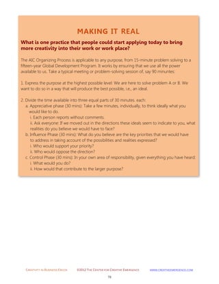 CREATIVITY IN BUSINESS EBOOK ©2012 THE CENTER FOR CREATIVE EMERGENCE HTTP://WWW.CREATIVEEMERGENCE.COM 
78 
MAKING IT REAL 
What is one practice that people could start applying today to bring more creativity into their work or work place? 
The AIC Organizing Process is applicable to any purpose, from 15-minute problem solving to a fifteen-year Global Development Program. It works by ensuring that we use all the power available to us. Take a typical meeting or problem-solving session of, say 90 minuntes: 1. Express the purpose at the highest possible level: We are here to solve problem A or B. We want to do so in a way that will produce the best possible, i.e., an ideal. 
2. Divide the time available into three equal parts of 30 minutes. each: a. Appreciative phase (30 mins): Take a few minutes, individually, to think ideally what you would like to do. i. Each person reports without comments. ii. Ask everyone: If we moved out in the directions these ideals seem to indicate to you, what realities do you believe we would have to face? b. Influence Phase (30 mins): What do you believe are the key priorities that we would have to address in taking account of the possibilities and realities expressed? i. Who would support your priority? ii. Who would oppose the direction? c. Control Phase (30 mins): In your own area of responsibility, given everything you have heard: i. What would you do? ii. How would that contribute to the larger purpose? 
 