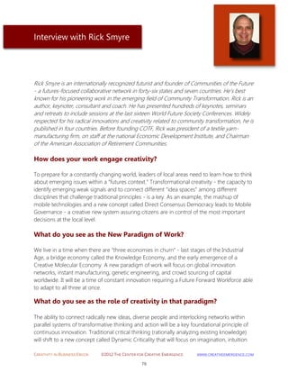 CREATIVITY IN BUSINESS EBOOK ©2012 THE CENTER FOR CREATIVE EMERGENCE HTTP://WWW.CREATIVEEMERGENCE.COM 
79 
Interview with Rick Smyre 
Rick Smyre is an internationally recognized futurist and founder of Communities of the Future - a futures-focused collaborative network in forty-six states and seven countries. He's best known for his pioneering work in the emerging field of Community Transformation. Rick is an author, keynoter, consultant and coach. He has presented hundreds of keynotes, seminars and retreats to include sessions at the last sixteen World Future Society Conferences. Widely respected for his radical innovations and creativity related to community transformation, he is published in four countries. Before founding COTF, Rick was president of a textile yarn- manufacturing firm, on staff at the national Economic Development Institute, and Chairman of the American Association of Retirement Communities. 
How does your work engage creativity? 
To prepare for a constantly changing world, leaders of local areas need to learn how to think about emerging issues within a “futures context.” Transformational creativity - the capacity to identify emerging weak signals and to connect different “idea spaces” among different disciplines that challenge traditional principles - is a key. As an example, the mashup of mobile technologies and a new concept called Direct Consensus Democracy leads to Mobile Governance - a creative new system assuring citizens are in control of the most important decisions at the local level. 
What do you see as the New Paradigm of Work? We live in a time when there are “three economies in churn” - last stages of the Industrial Age, a bridge economy called the Knowledge Economy, and the early emergence of a Creative Molecular Economy. A new paradigm of work will focus on global innovation networks, instant manufacturing, genetic engineering, and crowd sourcing of capital worldwide. It will be a time of constant innovation requiring a Future Forward Workforce able to adapt to all three at once. 
What do you see as the role of creativity in that paradigm? 
The ability to connect radically new ideas, diverse people and interlocking networks within parallel systems of transformative thinking and action will be a key foundational principle of continuous innovation. Traditional critical thinking (rationally analyzing existing knowledge) will shift to a new concept called Dynamic Criticality that will focus on imagination, intuition  