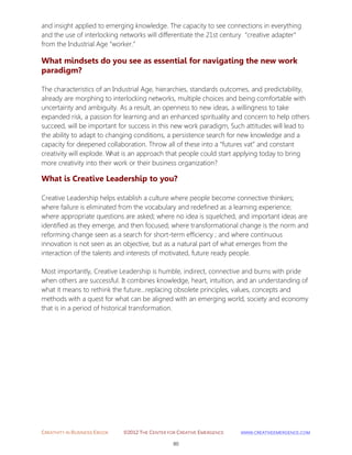 CREATIVITY IN BUSINESS EBOOK ©2012 THE CENTER FOR CREATIVE EMERGENCE HTTP://WWW.CREATIVEEMERGENCE.COM 
80 
and insight applied to emerging knowledge. The capacity to see connections in everything and the use of interlocking networks will differentiate the 21st century “creative adapter” from the Industrial Age “worker.” 
What mindsets do you see as essential for navigating the new work 
paradigm? 
The characteristics of an Industrial Age, hierarchies, standards outcomes, and predictability, already are morphing to interlocking networks, multiple choices and being comfortable with uncertainty and ambiguity. As a result, an openness to new ideas, a willingness to take expanded risk, a passion for learning and an enhanced spirituality and concern to help others succeed, will be important for success in this new work paradigm, Such attitudes will lead to the ability to adapt to changing conditions, a persistence search for new knowledge and a capacity for deepened collaboration. Throw all of these into a “futures vat” and constant creativity will explode. What is an approach that people could start applying today to bring more creativity into their work or their business organization? What is Creative Leadership to you? 
Creative Leadership helps establish a culture where people become connective thinkers; where failure is eliminated from the vocabulary and redefined as a learning experience; where appropriate questions are asked; where no idea is squelched, and important ideas are identified as they emerge, and then focused; where transformational change is the norm and reforming change seen as a search for short-term efficiency ; and where continuous innovation is not seen as an objective, but as a natural part of what emerges from the interaction of the talents and interests of motivated, future ready people. Most importantly, Creative Leadership is humble, indirect, connective and burns with pride when others are successful. It combines knowledge, heart, intuition, and an understanding of what it means to rethink the future...replacing obsolete principles, values, concepts and methods with a quest for what can be aligned with an emerging world, society and economy that is in a period of historical transformation. 
 
