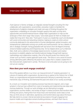 CREATIVITY IN BUSINESS EBOOK ©2012 THE CENTER FOR CREATIVE EMERGENCE HTTP://WWW.CREATIVEEMERGENCE.COM 
82 
Interview with Frank Spencer 
Frank Spencer is Partner at Kedge, an integrally-oriented foresight consulting firm that collaborates with organizations, social entities, and policy-makers to facilitate the development of adaptive strategies and create new ways of thinking throughout the organization, embedding an innovative foresight capacity that seeks out long-term opportunities and transformational futures. Kedge helps organizations to map out the landscape of their short-range "blue oceans," and create spaces for them to inhabit and realize their long-term "blue skies." Frank spent 15 years as a leadership coach and developer with social communities and networking initiatives, helping to create an online venture community dedicated to the advancement of human development, global innovation, and entrepreneurial collaboration among non-profits and small businesses. He has a Master of Arts in Strategic Foresight, having graduated with top honors from the Regent University School of Global Leadership and Entrepreneurship. He has helped clients such as Marriott, Mars, Kraft, and a collection of knowledge-based economic incubators and creative businesses to establish adaptive and transformational strategy through both rigorous methodology and collaborative creativity. One of his favorite quotes from theorist John Schaar sums up Frank's creative approach quite nicely: “The future is not a result of choices among alternative paths offered by the present, but a place that is created; created first in the mind and will, created next in activity. The future is not some place we are going to, but one we are creating.” 
How does your work engage creativity? 
One of the greatest deficits in our time is an impoverishment of "creativity generators" or cultures of creativity within organizations. By becoming so captive to the 'bottom line' of Wall Street, our organizational and governmental expressions fell prey to extremely linear and mechanistic ways of thinking, and fashioned the pace and values of our society accordingly. 
As a result, our innovation and creativity processes have become stagnant, and a major symptom is that we have suffered from a lack of accepting and implementing new ideas and visionary leadership. Through our work at Kedge, we are attempting to engage organizations, business leaders, and society at-large in creative processes that transform their thinking and actions, freeing them from those linear and mechanistic world-views so that they can think and act in alternative, aspirational, and transformative ways about the future. 
We help clients to uncover internal and external assumptions through engaging inner essence models and imaginative scenario building processes, and teach them how to  