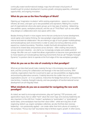 CREATIVITY IN BUSINESS EBOOK ©2012 THE CENTER FOR CREATIVE EMERGENCE HTTP://WWW.CREATIVEEMERGENCE.COM 
83 
continually create transformational strategic maps that will reveal critical points of breakthrough for product development, business growth, emerging capacities, unforeseen opportunities, and ongoing innovation. 
What do you see as the New Paradigm of Work? 
Opening up 'imagination incubators' within existing organizations - spaces to unlearn, reframe, de-stress, and open up to new possibilities and aspirations. Making this a routine part of organizational culture also opens groups up to new ways of working - teleworking, new aesthetic spaces, workplace protocols, and the use of “Third Place” such as new coffee shop designs or collaborative work-club spaces within cities. Besides thinking of work in more organic terms that are conducive to human development, social capital, and creative thinking, the new paradigm organizational model promotes internal and external collaboration. We are entering an age of much greater multidisciplinary and transdisciplinary work environments in order to solve 21st Century dilemmas and to expand our creative boundaries. Therefore, models that build atmospheres that are conducive to shared ideas and practices across domains - often creating new products, services and even industries - are vital to our increasingly complex and volatile world of change. We offer one such model that allows organizations to become more generative and to move toward such transdisciplinary learning environments that we call “Holoptic Foresight Dynamics” to position clients to operate at the front edge of the new workplace paradigm. 
What do you see as the role of creativity in that paradigm? 
What we just described would make creativity the key in the emerging new paradigm of work, and the currency for collaboration and leverage in the new work economy. With creativity, organizations have the crucial tool to open up new possibilities via digging deep and envisioning alternative scenarios. Creativity becomes the rudder that can turn organizations around - or in our parlance, it becomes the Kedge that anchors us forward into new territory. Creativity, foresight maturity, and new paradigms of transformational human development are all integrally linked. 
What mindsets do you see as essential for navigating the new work 
paradigm? 
As stated, we need to encourage winsomeness, play and “gaming,” P2P processes, and appreciative inquiry. But so-called “hard” values like vision-logic and visionary leadership are also important. In the shift from “modern” workplaces to “postmodern” or “postmaterial” world-views, some workplaces have lost their raison d'être - while we're big fans of self- organizing, bottom-up, organic workplace collectives, we also find that clear visionary leadership - non-possessively applied - can create rather than limit cultures of creativity in the workplace. “Porous-but-real” boundaries help to fertilize organic growth. In other words,  