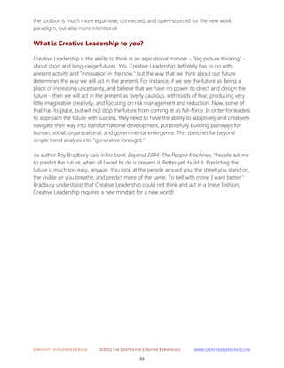 CREATIVITY IN BUSINESS EBOOK ©2012 THE CENTER FOR CREATIVE EMERGENCE HTTP://WWW.CREATIVEEMERGENCE.COM 
84 
the toolbox is much more expansive, connected, and open-sourced for the new work paradigm, but also more intentional. 
What is Creative Leadership to you? 
Creative Leadership is the ability to think in an aspirational manner - ”big picture thinking” - about short and long-range futures. Yes, Creative Leadership definitely has to do with present activity and "innovation in the now," but the way that we think about our future determines the way we will act in the present. For instance, if we see the future as being a place of increasing uncertainty, and believe that we have no power to direct and design the future - then we will act in the present as overly cautious, with loads of fear, producing very little imaginative creativity, and focusing on risk management and reduction. Now, some of that has its place, but will not stop the future from coming at us full-force. In order for leaders to approach the future with success, they need to have the ability to adaptively and creatively navigate their way into transformational development, purposefully building pathways for human, social, organizational, and governmental emergence. This stretches far beyond simple trend analysis into "generative foresight." As author Ray Bradbury said in his book Beyond 1984: The People Machines, "People ask me to predict the future, when all I want to do is prevent it. Better yet, build it. Predicting the future is much too easy, anyway. You look at the people around you, the street you stand on, the visible air you breathe, and predict more of the same. To hell with more. I want better." Bradbury understood that Creative Leadership could not think and act in a linear fashion; Creative Leadership requires a new mindset for a new world! 
 