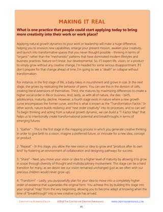 CREATIVITY IN BUSINESS EBOOK ©2012 THE CENTER FOR CREATIVE EMERGENCE HTTP://WWW.CREATIVEEMERGENCE.COM 
85 
MAKING IT REAL 
What is one practice that people could start applying today to bring more creativity into their work or work place? 
Applying natural growth dynamics to your work or leadership will make a huge difference, helping you to envision new capabilities, enlarge your present mission, awaken your creativity, and launch into transformative spaces that you never thought possible - thinking in terms of "organic" rather than the "mechanistic" patterns that have dominated modern lifestyles and business practices. Nature isn't linear, but developmental. So, if I expect life, vision, or a product to simply grow without any creative change, I'm headed for some serious disappointment. If I don't prepare for that change ahead of time, I'm going to see a "death" or collapse without transformation. For instance, in the first stage of life, a baby takes in nourishment and grows in size. In the next stage, she grows by replicating the behavior of peers. You can see this in the division of cells, creating literal extensions of themselves. Third, she matures by maximizing differences to create a higher social order in life or business. And, lastly, as with all of nature, she dies - birth, adolescence, maturity, decline. However, a fourth stage exists in nature where a new growth curve encompasses the former curve, and this is what is known as the "Transformation Factor." In other words, nature builds resiliency and "next order creativity" into its processes, and so can we! To begin thinking and acting from a natural growth dynamic, we can build a "T-Factor Map" that helps us to intentionally create transformational potential and breakthroughs in terms of emerging futures: 1. "Gather" - This is the first stage in the mapping process in which you generate creative thinking in order to give birth to a vision, imagine a preferred future, or innovate for a new idea, concept or product. 2. "Repeat" - In this stage, you allow the new vision or idea to grow and "produce after its own kind" by fostering an environment of collaboration and designing pathways for success. 3. "Share" - Next, you move your vision or idea to a higher level of maturity by allowing it to grow in scope through diversity of thought and multidisciplinary involvement. This stage can be a hard transition for many, as we desire see our vision remained unchanged (just as we often wish our precious children would never grow up). 4. "Transform" - Lastly, you purposefully plan for your idea to move into a completely higher order of existence that supersedes the original form. You achieve this by building this stage into your original "map" from the very beginning, allowing you to become adept at knowing when the time of "breakthrough" into a new creative cycle has arrived. 
 