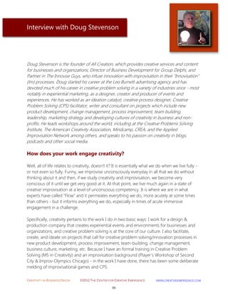 CREATIVITY IN BUSINESS EBOOK ©2012 THE CENTER FOR CREATIVE EMERGENCE HTTP://WWW.CREATIVEEMERGENCE.COM 
86 
Interview with Doug Stevenson 
Doug Stevenson is the founder of All Creation, which provides creative services and content for businesses and organizations; Director of Business Development for Group Delphi, and Partner in The Innovise Guys, who infuse innovation with improvisation in their "Innovisation" (tm) processes. Doug started his career at the Leo Burnett advertising agency and has devoted much of his career in creative problem solving in a variety of industries since - most notably in experiential marketing, as a designer, creator and producer of events and experiences. He has worked as an ideation catalyst, creative process designer, Creative Problem Solving (CPS) facilitator, writer and consultant on projects which include new product development, change management, process improvement, team building, leadership, marketing strategy and developing cultures of creativity in business and non- profits. He leads workshops around the world, including at the Creative Problems Solving Institute, The American Creativity Association, Mindcamp, CREA, and the Applied Improvisation Network among others, and speaks to his passion on creativity in blogs, podcasts and other social media. 
How does your work engage creativity? 
Well, all of life relates to creativity, doesn't it? It is essentially what we do when we live fully - or not even so fully. Funny, we improvise unconsciously everyday in all that we do without thinking about it and then, if we study creativity and improvisation, we become very conscious of it until we get very good at it. At that point, we live much again in a state of creative improvisation at a level of unconscious competency. It is where we are in what experts have called "Flow" and it permeates everything we do, more acutely at some times than others - but it informs everything we do, especially in times of acute immersive engagement in a challenge. 
Specifically, creativity pertains to the work I do in two basic ways: I work for a design & production company that creates experiential events and environments for businesses and organizations, and creative problem solving is at the core of our culture. I also facilitate, create, and ideate on projects that call for creative problem solving/innovation processes in new product development, process improvement, team-building, change management, business culture, marketing, etc. Because I have an formal training in Creative Problem Solving (MS in Creativity) and an improvisation background (Player's Workshop of Second City & Improv Olympics Chicago) - in the work I have done, there has been some deliberate melding of improvisational games and CPS.  