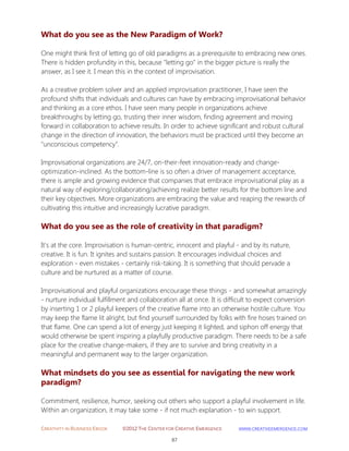 CREATIVITY IN BUSINESS EBOOK ©2012 THE CENTER FOR CREATIVE EMERGENCE HTTP://WWW.CREATIVEEMERGENCE.COM 
87 
What do you see as the New Paradigm of Work? 
One might think first of letting go of old paradigms as a prerequisite to embracing new ones. There is hidden profundity in this, because "letting go" in the bigger picture is really the answer, as I see it. I mean this in the context of improvisation. As a creative problem solver and an applied improvisation practitioner, I have seen the profound shifts that individuals and cultures can have by embracing improvisational behavior and thinking as a core ethos. I have seen many people in organizations achieve breakthroughs by letting go, trusting their inner wisdom, finding agreement and moving forward in collaboration to achieve results. In order to achieve significant and robust cultural change in the direction of innovation, the behaviors must be practiced until they become an "unconscious competency". Improvisational organizations are 24/7, on-their-feet innovation-ready and change- optimization-inclined. As the bottom-line is so often a driver of management acceptance, there is ample and growing evidence that companies that embrace improvisational play as a natural way of exploring/collaborating/achieving realize better results for the bottom line and their key objectives. More organizations are embracing the value and reaping the rewards of cultivating this intuitive and increasingly lucrative paradigm. 
What do you see as the role of creativity in that paradigm? 
It's at the core. Improvisation is human-centric, innocent and playful - and by its nature, creative. It is fun. It ignites and sustains passion. It encourages individual choices and exploration - even mistakes - certainly risk-taking. It is something that should pervade a culture and be nurtured as a matter of course. Improvisational and playful organizations encourage these things - and somewhat amazingly - nurture individual fulfillment and collaboration all at once. It is difficult to expect conversion by inserting 1 or 2 playful keepers of the creative flame into an otherwise hostile culture. You may keep the flame lit alright, but find yourself surrounded by folks with fire hoses trained on that flame. One can spend a lot of energy just keeping it lighted, and siphon off energy that would otherwise be spent inspiring a playfully productive paradigm. There needs to be a safe place for the creative change-makers, if they are to survive and bring creativity in a meaningful and permanent way to the larger organization. 
What mindsets do you see as essential for navigating the new work paradigm? 
Commitment, resilience, humor, seeking out others who support a playful involvement in life. Within an organization, it may take some - if not much explanation - to win support.  