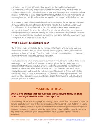CREATIVITY IN BUSINESS EBOOK ©2012 THE CENTER FOR CREATIVE EMERGENCE HTTP://WWW.CREATIVEEMERGENCE.COM 
7 
MAKING IT REAL 
What is one practice that people could start applying today to bring more creativity into their work or work place? 
Understanding the value of managing FOR creativity - like a theater director - instead of trying to manage creativity. Learn how to think like a visual or performing artist. Learn that there is no one solution to anything. One must try and experiment with a number of approaches in all aspect of running a company or problem solving. A creative culture respects all ideas regardless of where they come from. And many great ideas come from places you least expect it if failure is acceptable. 
many others are beginning to realize that speed is not the road to innovation and sustainability as a company. They have instituted mindfulness training which is based on meditation practices into their organizations to step up their creative and innovative thinking. 
Engaged mindfulness is about stopping all the monkey chatter and mental multi-tasking we do throughout our day. Art and sculpture are tools to sharpen one's ability to look and see. 
Music opens up one's ability to really hear all that is coming into the ear. Yes and, the heart of improvisational theater, is the perfect mantra to institute at all meetings and personal. 
It is said the emotion is the fast track to the brain and what better way to connect with someone that through the art of storytelling. The key is to use different art forms because some people are visual, some are auditory and some or kinesthetic - no one form serves all. It is rewarding to see senior executives, management teams and staff release and experiment through the arts to solve real business issues. 
What is Creative Leadership to you? 
The Creative Leader needs to be like the director in the theater who musters a variety of creative and talented actors, musicians, dancers, choreographers, lighting/costume/sound designers, authors, lyricists, etc. That director's job is to tap the creative talents of the team and mold them into an exciting, cohesive production. 
Creative Leadership values employees and realizes that innovative and creative ideas - when encouraged - can come from all levels of the company from the shipper/receiver and receptionist to the highest executive. Creative Leadership understands Thomas Watson's (founder of IBM) answer when asked the secret of success - increase the rate of failure. Creative Leadership understands the collegial, respectful culture that Edison built into his company so he could have 10,000 attempts - not failures - in creating the light bulb and numerous other lasting inventions. And Creative Leadership means one understands and practices "yes and" at all time.  