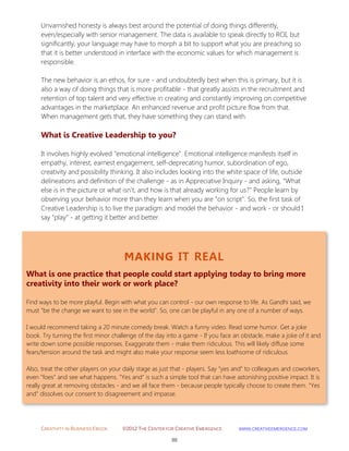CREATIVITY IN BUSINESS EBOOK ©2012 THE CENTER FOR CREATIVE EMERGENCE HTTP://WWW.CREATIVEEMERGENCE.COM 
88 
MAKING IT REAL 
What is one practice that people could start applying today to bring more creativity into their work or work place? 
Find ways to be more playful. Begin with what you can control - our own response to life. As Gandhi said, we must "be the change we want to see in the world". So, one can be playful in any one of a number of ways. I would recommend taking a 20 minute comedy break. Watch a funny video. Read some humor. Get a joke book. Try turning the first minor challenge of the day into a game - If you face an obstacle, make a joke of it and write down some possible responses. Exaggerate them - make them ridiculous. This will likely diffuse some fears/tension around the task and might also make your response seem less loathsome of ridiculous. Also, treat the other players on your daily stage as just that - players. Say "yes and" to colleagues and coworkers, even "foes" and see what happens. "Yes and" is such a simple tool that can have astonishing positive impact. It is really great at removing obstacles - and we all face them - because people typically choose to create them. "Yes and" dissolves our consent to disagreement and impasse. 
Unvarnished honesty is always best around the potential of doing things differently, even/especially with senior management. The data is available to speak directly to ROI, but significantly, your language may have to morph a bit to support what you are preaching so that it is better understood in interface with the economic values for which management is responsible. The new behavior is an ethos, for sure - and undoubtedly best when this is primary, but it is also a way of doing things that is more profitable - that greatly assists in the recruitment and retention of top talent and very effective in creating and constantly improving on competitive advantages in the marketplace. An enhanced revenue and profit picture flow from that. When management gets that, they have something they can stand with. 
What is Creative Leadership to you? 
It involves highly evolved "emotional intelligence". Emotional intelligence manifests itself in empathy, interest, earnest engagement, self-deprecating humor, subordination of ego, creativity and possibility thinking. It also includes looking into the white space of life, outside delineations and definition of the challenge - as in Appreciative Inquiry - and asking, "What else is in the picture or what isn't, and how is that already working for us?" People learn by observing your behavior more than they learn when you are "on script". So, the first task of Creative Leadership is to live the paradigm and model the behavior - and work - or should I say "play" - at getting it better and better. 
 
