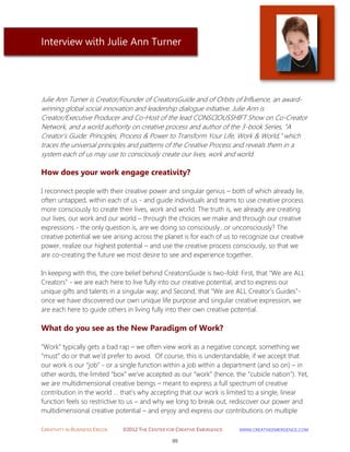 CREATIVITY IN BUSINESS EBOOK ©2012 THE CENTER FOR CREATIVE EMERGENCE HTTP://WWW.CREATIVEEMERGENCE.COM 
89 
Interview with Julie Ann Turner 
Julie Ann Turner is Creator/Founder of CreatorsGuide and of Orbits of Influence, an award- winning global social innovation and leadership dialogue initiative. Julie Ann is Creator/Executive Producer and Co-Host of the lead CONSCIOUSSHIFT Show on Co-Creator Network, and a world authority on creative process and author of the 3-book Series, “A Creator’s Guide: Principles, Process & Power to Transform Your Life, Work & World,” which traces the universal principles and patterns of the Creative Process and reveals them in a system each of us may use to consciously create our lives, work and world. 
How does your work engage creativity? 
I reconnect people with their creative power and singular genius – both of which already lie, often untapped, within each of us - and guide individuals and teams to use creative process more consciously to create their lives, work and world. The truth is, we already are creating our lives, our work and our world – through the choices we make and through our creative expressions - the only question is, are we doing so consciously...or unconsciously? The creative potential we see arising across the planet is for each of us to recognize our creative power, realize our highest potential – and use the creative process consciously, so that we are co-creating the future we most desire to see and experience together. In keeping with this, the core belief behind CreatorsGuide is two-fold: First, that "We are ALL Creators" - we are each here to live fully into our creative potential, and to express our unique gifts and talents in a singular way; and Second, that "We are ALL Creator’s Guides"- once we have discovered our own unique life purpose and singular creative expression, we are each here to guide others in living fully into their own creative potential. 
What do you see as the New Paradigm of Work? 
“Work” typically gets a bad rap – we often view work as a negative concept, something we “must” do or that we’d prefer to avoid. Of course, this is understandable, if we accept that our work is our “job” - or a single function within a job within a department (and so on) – in other words, the limited “box” we’ve accepted as our “work” (hence, the “cubicle nation"). Yet, we are multidimensional creative beings – meant to express a full spectrum of creative contribution in the world … that’s why accepting that our work is limited to a single, linear function feels so restrictive to us – and why we long to break out, rediscover our power and multidimensional creative potential – and enjoy and express our contributions on multiple  