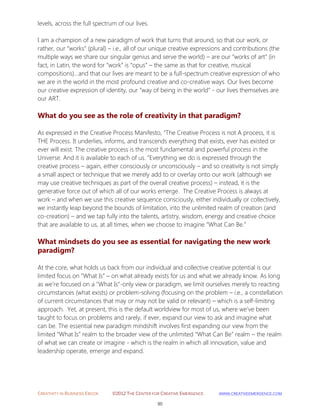 CREATIVITY IN BUSINESS EBOOK ©2012 THE CENTER FOR CREATIVE EMERGENCE HTTP://WWW.CREATIVEEMERGENCE.COM 
90 
levels, across the full spectrum of our lives. I am a champion of a new paradigm of work that turns that around, so that our work, or rather, our “works” (plural) – i.e., all of our unique creative expressions and contributions (the multiple ways we share our singular genius and serve the world) – are our “works of art” (in fact, in Latin, the word for “work” is “opus” – the same as that for creative, musical compositions)…and that our lives are meant to be a full-spectrum creative expression of who we are in the world in the most profound creative and co-creative ways. Our lives become our creative expression of identity, our “way of being in the world” - our lives themselves are our ART. 
What do you see as the role of creativity in that paradigm? 
As expressed in the Creative Process Manifesto, “The Creative Process is not A process, it is THE Process. It underlies, informs, and transcends everything that exists, ever has existed or ever will exist. The creative process is the most fundamental and powerful process in the Universe. And it is available to each of us. ”Everything we do is expressed through the creative process – again, either consciously or unconsciously – and so creativity is not simply a small aspect or technique that we merely add to or overlay onto our work (although we may use creative techniques as part of the overall creative process) – instead, it is the generative force out of which all of our works emerge. The Creative Process is always at work – and when we use this creative sequence consciously, either individually or collectively, we instantly leap beyond the bounds of limitation, into the unlimited realm of creation (and co-creation) – and we tap fully into the talents, artistry, wisdom, energy and creative choice that are available to us, at all times, when we choose to imagine “What Can Be.” 
What mindsets do you see as essential for navigating the new work paradigm? 
At the core, what holds us back from our individual and collective creative potential is our limited focus on “What Is” – on what already exists for us and what we already know. As long as we’re focused on a "What Is"-only view or paradigm, we limit ourselves merely to reacting circumstances (what exists) or problem-solving (focusing on the problem – i.e., a constellation of current circumstances that may or may not be valid or relevant) – which is a self-limiting approach. Yet, at present, this is the default worldview for most of us, where we’ve been taught to focus on problems and rarely, if ever, expand our view to ask and imagine what can be. The essential new paradigm mindshift involves first expanding our view from the limited “What Is” realm to the broader view of the unlimited “What Can Be” realm – the realm of what we can create or imagine - which is the realm in which all innovation, value and leadership operate, emerge and expand. 
 