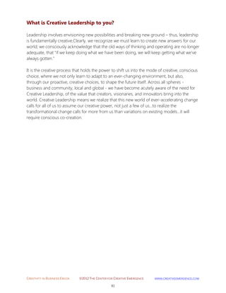 CREATIVITY IN BUSINESS EBOOK ©2012 THE CENTER FOR CREATIVE EMERGENCE HTTP://WWW.CREATIVEEMERGENCE.COM 
91 
What is Creative Leadership to you? 
Leadership involves envisioning new possibilities and breaking new ground – thus, leadership is fundamentally creative.Clearly, we recognize we must learn to create new answers for our world; we consciously acknowledge that the old ways of thinking and operating are no longer adequate, that "if we keep doing what we have been doing, we will keep getting what we've always gotten." It is the creative process that holds the power to shift us into the mode of creative, conscious choice, where we not only learn to adapt to an ever-changing environment, but also, through our proactive, creative choices, to shape the future itself. Across all spheres - business and community, local and global - we have become acutely aware of the need for Creative Leadership, of the value that creators, visionaries, and innovators bring into the world. Creative Leadership means we realize that this new world of ever-accelerating change calls for all of us to assume our creative power, not just a few of us...to realize the transformational change calls for more from us than variations on existing models...it will require conscious co-creation. 
 