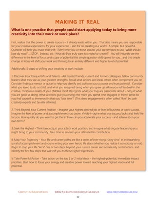 CREATIVITY IN BUSINESS EBOOK ©2012 THE CENTER FOR CREATIVE EMERGENCE HTTP://WWW.CREATIVEEMERGENCE.COM 
92 
MAKING IT REAL 
What is one practice that people could start applying today to bring more creativity into their work or work place? 
First, realize that the power to create is yours – it already exists within you. That also means you are responsible for your creative expressions, for your experience – and for co-creating our world. A simple, but powerful, Question will help you make that shift: Every time you (or those around you) are tempted to ask “What should I/we do now?”…. STOP. Instead, ask “What do I/we truly want to create/co-create?” You will instantly see the difference in the level of focus and scope of potential this simple question shift opens for you… and this simple change in focus will shift your work and thinking to an entirely different and higher level of potential. Additionally, 5 steps to shifting your creativity at work include: 1. Discover Your Unique Gifts and Talents - Ask trusted friends, current and former colleagues, fellow community leaders what they see as your greatest strengths. Recall what actions and ideas others often compliment you on. Consider finding a mentor or guide to help you identify and cultivate your purpose and true potential. Consider what you loved to do as child, and what you imagined being when you grew up. Allow yourself to dwell in the creative, miraculous realm of your childlike mind. Recognize what you truly are passionate about - not just what you are good at doing. What activities give you energy the more you spend time engaged in them? What do you find yourself so immersed in that you "lose time"? (This deep engagement is often called "flow" by both creativity experts and by elite athletes). 2. Think Beyond Your Current Position - Imagine your highest desired job or level of business or work success. Imagine the level of power and accomplishment you desire. Vividly imagine what true success looks and feels like for you. How quickly do you want to get there? How can you accelerate your success - and achieve it on your own terms? 3. Seek the Highest - Think beyond just your job or work position, and imagine what singular leadership you might bring to your community. Take time to envision your ultimate life contribution . 4. Map Your Trajectory - Your life and career paths are like a series of ever-rising "Story Arcs" in an expanding spiral of accomplishment and you're writing your own heroic life story (whether you realize it consciously or not). Begin to map your life "Arcs" one or two steps beyond your current career and community contributions, and identify the first few steps that will shift you to those higher trajectories . 5. Take Powerful Action - Take action on the top 1 or 2 initial steps - the highest-potential, immediate impact priorities. Start now to focus your energy and creative power toward reaching your highest vision and full potential. 
 