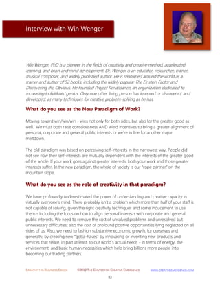 CREATIVITY IN BUSINESS EBOOK ©2012 THE CENTER FOR CREATIVE EMERGENCE HTTP://WWW.CREATIVEEMERGENCE.COM 
93 
Interview with Win Wenger 
Win Wenger, PhD is a pioneer in the fields of creativity and creative method, accelerated learning, and brain and mind development. Dr. Wenger is an educator, researcher, trainer, musical composer, and widely published author. He is renowned around the world as a trainer and author of 52 books, including the widely popular The Einstein Factor and Discovering the Obvious. He founded Project Renaissance, an organization dedicated to increasing individuals' genius. Only one other living person has invented or discovered, and developed, as many techniques for creative problem-solving as he has. 
What do you see as the New Paradigm of Work? 
Moving toward win/win/win - wins not only for both sides, but also for the greater good as well. We must both raise consciousness AND wield incentives to bring a greater alignment of personal, corporate and general public interests or we’re in line for another major meltdown. The old paradigm was based on perceiving self-interests in the narrowest way. People did not see how their self-interests are mutually dependent with the interests of the greater good of the whole. If your work goes against greater interests, both your work and those greater interests suffer. In the new paradigm, the whole of society is our “rope partner” on the mountain slope. 
What do you see as the role of creativity in that paradigm? 
We have profoundly underestimated the power of understanding and creative capacity in virtually everyone's mind. There probably isn't a problem which more than half of your staff is not capable of solving, given the right creativity techniques and some inducement to use them - including the focus on how to align personal interests with corporate and general public interests. We need to remove the cost of unsolved problems and unresolved but unnecessary difficulties; also the cost of profound positive opportunities lying neglected on all sides of us. Also, we need to fashion substantive economic growth, for ourselves and generally, by creating new “gotta-haves” by innovating or inventing new products and services that relate, in part at least, to our world's actual needs - in terms of energy, the environment, and basic human necessities which help bring billions more people into becoming our trading partners.  