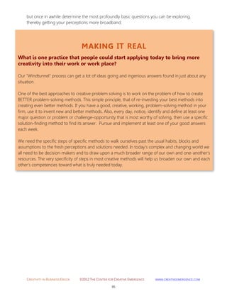CREATIVITY IN BUSINESS EBOOK ©2012 THE CENTER FOR CREATIVE EMERGENCE HTTP://WWW.CREATIVEEMERGENCE.COM 
95 
MAKING IT REAL 
What is one practice that people could start applying today to bring more creativity into their work or work place? 
Our "Windtunnel" process can get a lot of ideas going and ingenious answers found in just about any situation. 
One of the best approaches to creative problem solving is to work on the problem of how to create BETTER problem-solving methods. This simple principle, that of re-investing your best methods into creating even better methods. If you have a good, creative, working, problem-solving method in your firm, use it to invent new and better methods. Also, every day, notice, identify and define at least one major question or problem or challenge-opportunity that is most worthy of solving, then use a specific solution-finding method to find its answer. Pursue and implement at least one of your good answers each week. We need the specific steps of specific methods to walk ourselves past the usual habits, blocks and assumptions to the fresh perceptions and solutions needed. In today's complex and changing world we all need to be decision-makers and to draw upon a much broader range of our own and one-another's resources. The very specificity of steps in most creative methods will help us broaden our own and each other's competencies toward what is truly needed today. 
but once in awhile determine the most profoundly basic questions you can be exploring, thereby getting your perceptions more broadband. 
 
