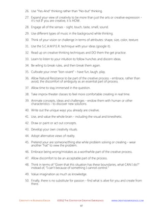 CREATIVITY IN BUSINESS EBOOK ©2012 THE CENTER FOR CREATIVE EMERGENCE HTTP://WWW.CREATIVEEMERGENCE.COM 
97 
26. Use “Yes-And” thinking rather than “No-but” thinking. 
27. Expand your view of creativity to be more than just the arts or creative expression - it’s not IF you are creative, it is HOW. 
28. Engage all of the senses - sight, touch, taste, smell, sound. 
29. Use different types of music in the background while thinking. 
30. Think of your vision or challenge in terms of attributes: shape, size, color, texture. 
31. Use the S.C.A.M.P.E.R. technique with your ideas (google it). 
32. Read up on creative thinking techniques and DO them the get practice. 
33. Learn to listen to your intuition to follow hunches and discern ideas. 
34. Be wiling to break rules, and then break them again. 
35. Cultivate your inner “bon vivant” - have fun, laugh, play. 
36. Allow Natural Resistance to be part of the creative process - embrace, rather than avoid, the discomfort of ambiguity as an essential part of process. 
37. Allow time to stay immersed in the question. 
38. Take improv theater classes to feel more comfortable creating in real time. 
39. Animate concepts, ideas and challenges - endow them with human or other characteristics - to discover new solutions. 
40. Write out the unique ways you already are creative. 
41. Use, and value the whole brain - including the visual and kinesthetic. 
42. Draw or paint or act out concepts. 
43. Develop your own creativity rituals. 
44. Adopt alternative views of reality. 
45. Pretend your are someone/thing else while problem solving or creating - wear another “hat” to view the problem. 
46. Embrace being wrong/mistakes as a worthwhile part of the creative process. 
47. Allow discomfort to be an acceptable part of the process. 
48. Think in terms of “Given that this situation has these boundaries, what CAN I do?” instead of, “I can’t because of something I cannot control.” 
49. Value imagination as much as knowledge. 
50. Finally, there is no substitute for passion - find what is alive for you and create from there. 
 