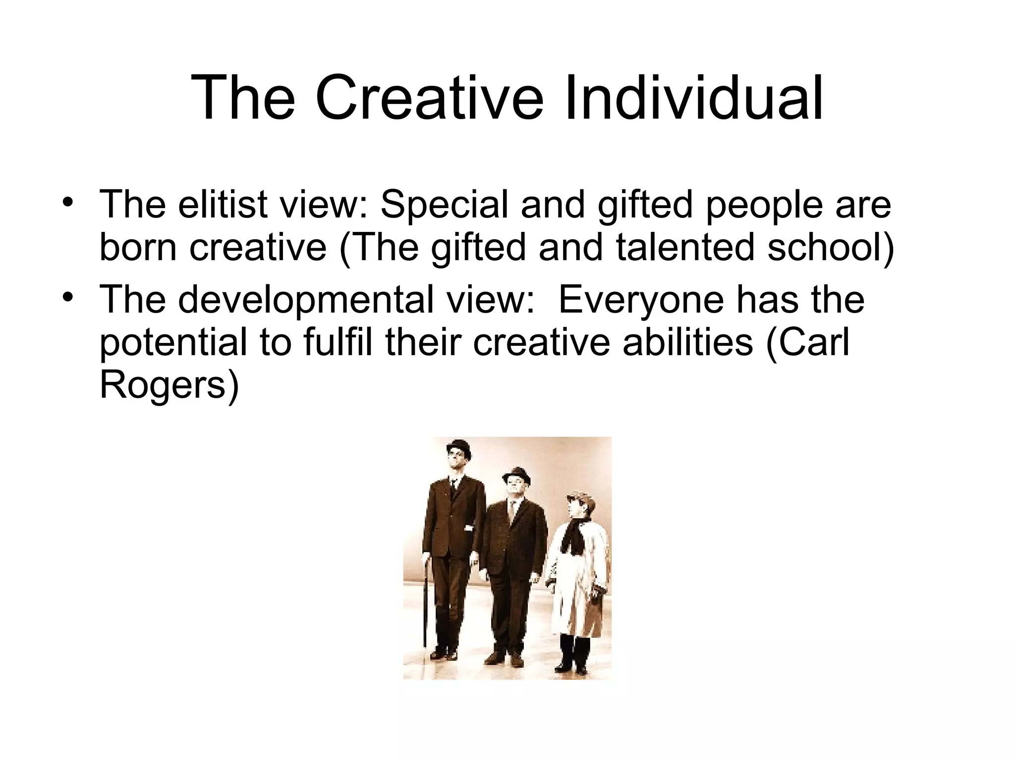 The Creative Individual The elitist view: Special and gifted people are born creative (The gifted and talented school) The developmental view:  Everyone has the potential to fulfil their creative abilities (Carl Rogers) 