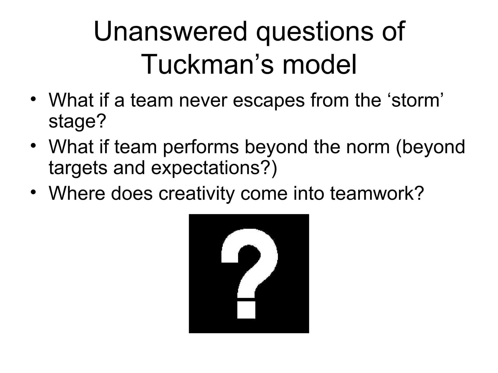 Unanswered questions of Tuckman’s model What if a team never escapes from the ‘storm’ stage? What if team performs beyond the norm (beyond targets and expectations?) Where does creativity come into teamwork? 
