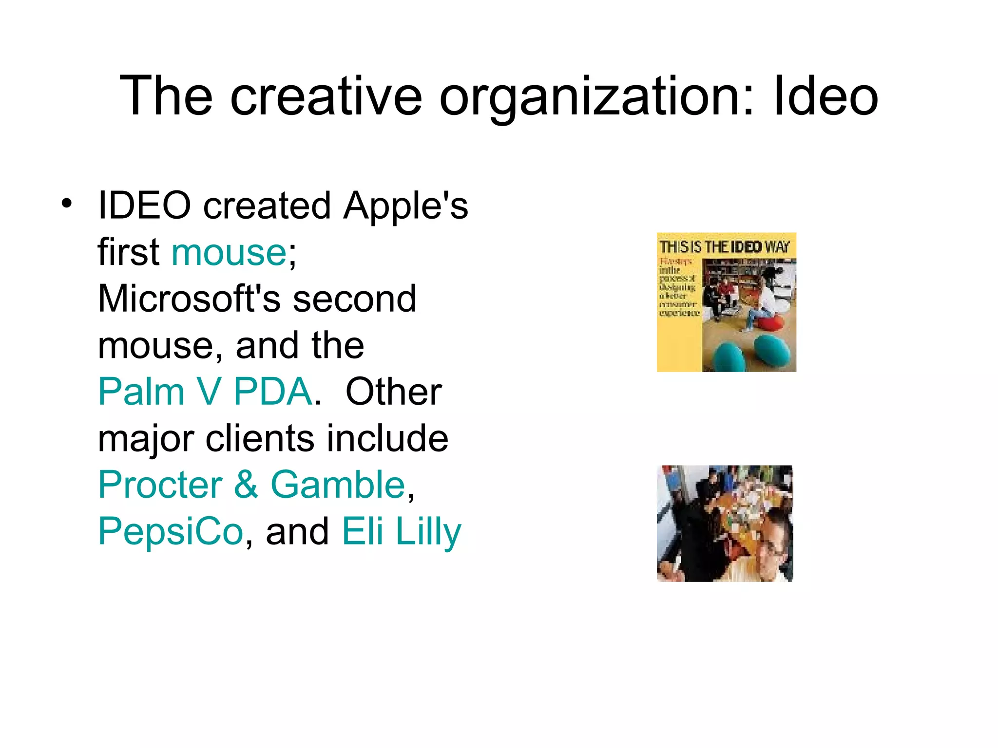 The creative organization: Ideo IDEO created Apple's first  mouse ; Microsoft's second mouse, and the  Palm V   PDA .  Other major clients include  Procter & Gamble ,  PepsiCo , and  Eli Lilly 