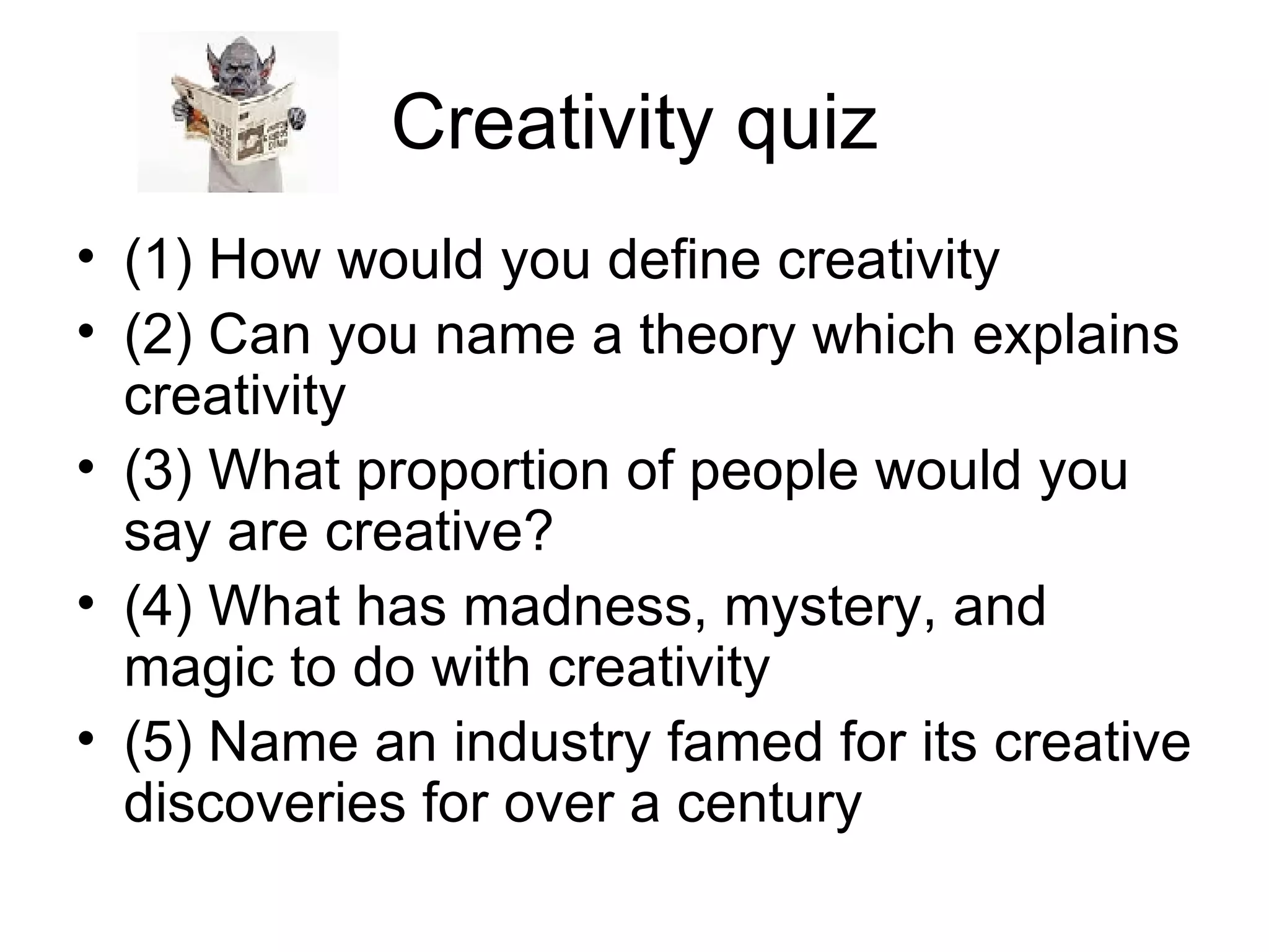 Creativity quiz (1) How would you define creativity (2) Can you name a theory which explains creativity (3) What proportion of people would you say are creative? (4) What has madness, mystery, and magic to do with creativity (5) Name an industry famed for its creative discoveries for over a century 