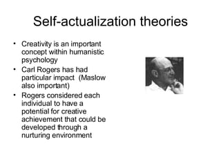 Self-actualization theories Creativity is an important concept within humanistic psychology Carl Rogers has had particular impact  (Maslow also important) Rogers considered each individual to have a potential for creative achievement that could be developed through a nurturing environment 