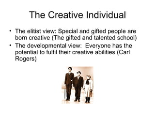 The Creative Individual The elitist view: Special and gifted people are born creative (The gifted and talented school) The developmental view:  Everyone has the potential to fulfil their creative abilities (Carl Rogers) 