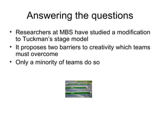 Answering the questions Researchers at MBS have studied a modification to Tuckman’s stage model It proposes two barriers to creativity which teams must overcome Only a minority of teams do so 