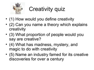 Creativity quiz (1) How would you define creativity (2) Can you name a theory which explains creativity (3) What proportion of people would you say are creative? (4) What has madness, mystery, and magic to do with creativity (5) Name an industry famed for its creative discoveries for over a century 