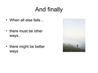 And finally When all else fails .. there must be other ways.. there might be better ways 