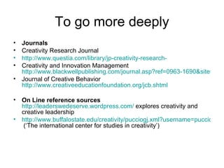To go more deeply Journals Creativity Research Journal http://www.questia.com/library/jp-creativity-research- Creativity and Innovation Management  http://www.blackwellpublishing.com/journal.asp?ref=0963-1690&site=1 Journal of Creative Behavior  http://www.creativeeducationfoundation.org/jcb.shtml On Line reference sources   http://leaderswedeserve.wordpress.com/  explores creativity and creative leadership http://www.buffalostate.edu/creativity/pucciogj.xml?username=pucciogj  (‘The international center for studies in creativity’) 