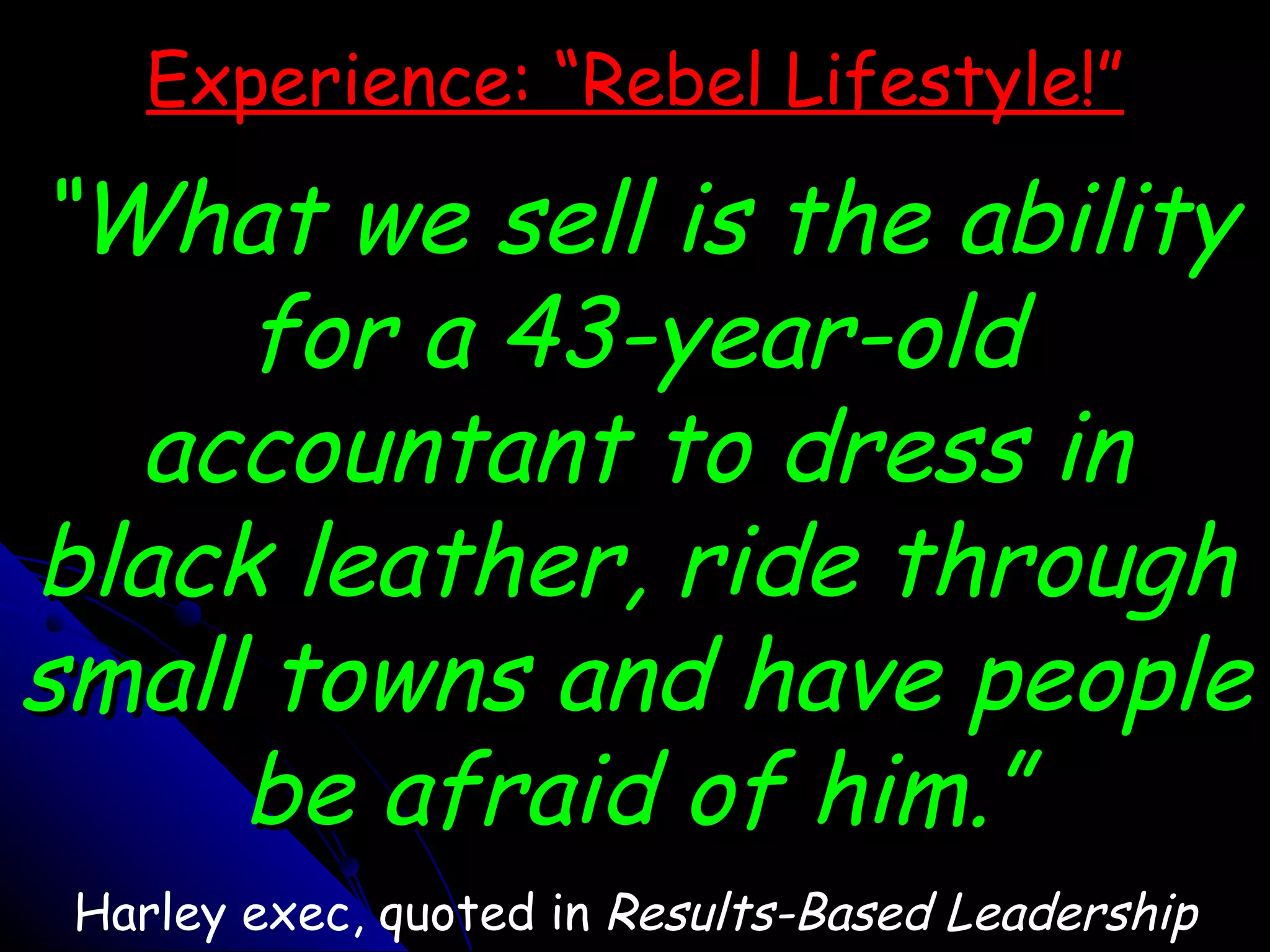 Experience: “Rebel Lifestyle!” “What we sell is the ability for a 43-year-old accountant to dress in black leather, ride through small towns and have people be afraid of him.” Harley exec, quoted in  Results-Based Leadership 