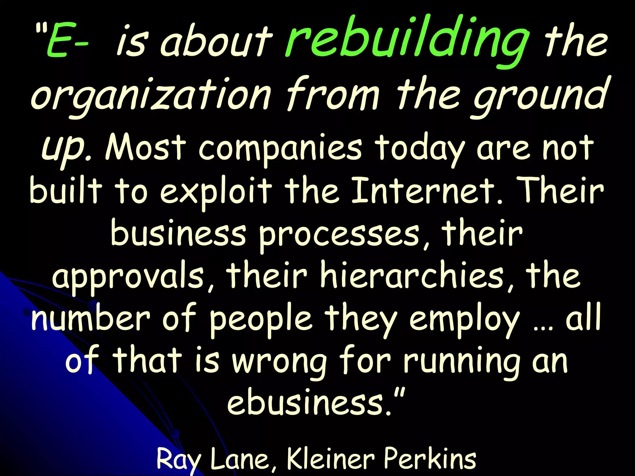 “ E-   is about  rebuilding  the organization from the ground up.  Most companies today are not built to exploit the Internet. Their business processes, their approvals, their hierarchies, the number of people they employ … all of that is wrong for running an ebusiness.” Ray Lane, Kleiner Perkins 