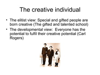 The creative individual The elitist view: Special and gifted people are born creative (The gifted and talented school) The developmental view:  Everyone has the potential to fulfil their creative potential (Carl Rogers) 