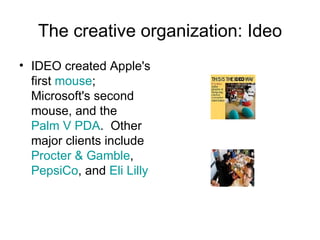The creative organization: Ideo IDEO created Apple's first  mouse ; Microsoft's second mouse, and the  Palm V   PDA .  Other major clients include  Procter & Gamble ,  PepsiCo , and  Eli Lilly 
