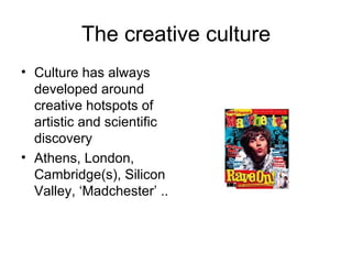 The creative culture Culture has always developed around creative hotspots of artistic and scientific discovery Athens, London, Cambridge(s), Silicon Valley, ‘Madchester’ .. 