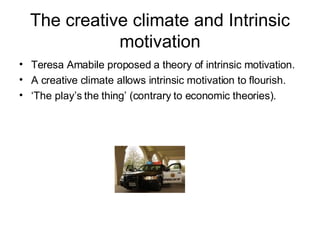 The creative climate and Intrinsic motivation Teresa Amabile proposed a theory of intrinsic motivation.  A creative climate allows intrinsic motivation to flourish.  ‘ The play’s the thing’ (contrary to economic theories). 