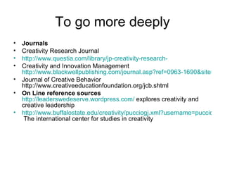 To go more deeply Journals Creativity Research Journal http://www.questia.com/library/jp-creativity-research- Creativity and Innovation Management  http://www.blackwellpublishing.com/journal.asp?ref=0963-1690&site=1 Journal of Creative Behavior http://www.creativeeducationfoundation.org/jcb.shtml On Line reference sources   http://leaderswedeserve.wordpress.com/  explores creativity and creative leadership http://www.buffalostate.edu/creativity/pucciogj.xml?username=pucciogj  The international center for studies in creativity  