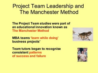 Project Team Leadership and  The Manchester Method The Project Team studies were part of  an educational innovation known as  The Manchester Method MBA teams  ‘learn while doing’ business projects’ Team tutors began to recognise  consistent  patterns  of success and failure 