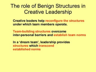 The role of Benign Structures in Creative Leadership Creative leaders help  reconfigure the structures   under which team members operate.  Team-building   structures  overcome  inter-personal barriers and  establish team norms In a ‘dream team’, leadership provides  structures  which  transcend established norms 