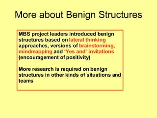 More about Benign Structures MBS project leaders introduced benign structures based on  lateral thinking  approaches, versions of  brainstorming, mindmapping  and  ‘Yes and’ invitations  (encouragement of   positivity)   More research is required on benign structures in other kinds of situations and teams 