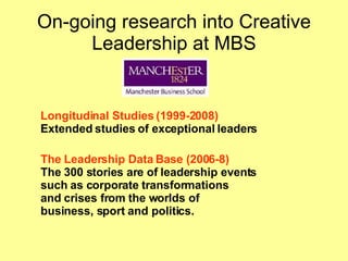 On-going research into Creative Leadership at MBS Longitudinal Studies (1999-2008) Extended studies of exceptional leaders The Leadership Data Base (2006-8) The 300 stories are of leadership events  such as corporate transformations  and crises from the worlds of  business, sport and politics.   