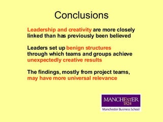 Conclusions Leadership and creativity  are more closely  linked than has previously been believed Leaders set up  benign structures   through which teams and groups achieve  unexpectedly creative results The findings, mostly from project teams, may have more universal relevance 