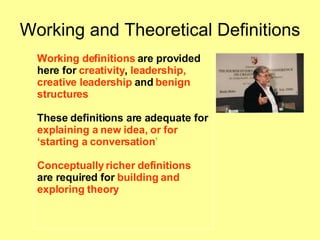 Working and Theoretical Definitions Working definitions  are provided  here for  creativity ,  leadership,   creative leadership  and   benign structures  These definitions are adequate for  explaining a new idea, or for ‘ starting a conversation ’   Conceptually richer definitions   are required for  building and  exploring theory 