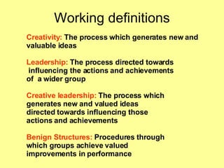Working definitions Creativity:  The process which generates new and valuable ideas Leadership:  The process directed towards influencing the actions and achievements of  a wider group Creative leadership:  The process which  generates new and valued ideas  directed towards influencing those actions and achievements Benign Structures:  Procedures through  which groups achieve valued  improvements in performance 