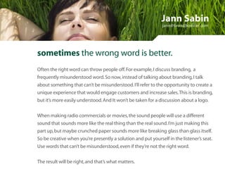 Jann Sabin
                                                              jann@brandbooster.com




sometimes the wrong word is better.
Often the right word can throw people off. For example, I discuss branding, a
frequently misunderstood word. So now, instead of talking about branding, I talk
about something that can’t be misunderstood. I’ll refer to the opportunity to create a
unique experience that would engage customers and increase sales. This is branding,
but it’s more easily understood. And It won’t be taken for a discussion about a logo.


When making radio commercials or movies, the sound people will use a different
sound that sounds more like the real thing than the real sound. I’m just making this
part up, but maybe crunched paper sounds more like breaking glass than glass itself.
So be creative when you’re presently a solution and put yourself in the listener’s seat.
Use words that can’t be misunderstood, even if they’re not the right word.


The result will be right, and that’s what matters.
 