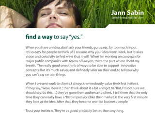Jann Sabin
                                                               jann@brandbooster.com




find a way to say “yes.”
When you have an idea, don’t ask your friends, gurus, etc. for too much input.
It’s so easy for people to think of 5 reasons why your idea won’t work, but it takes
vision and creativity to find ways that it will. When I’m working on concepts for
major public companies with teams of lawyers, that’s the part where I hold my
breath. The really good ones think of ways to be able to support innovative
concepts. But it’s much easier, and definitely safer on their end, to tell you why
you can’t say certain things.

When I present work to clients, I always tremendously value their first instinct.
If they say, “Wow, I love it.” then think about it a bit and get to, “But, I’m not sure we
                             ,
should say/do this…” they’ve gone from audience to client. I tell them that the only
                        ,
time they can really have a “first impression” like their market, is the very first minute
                                                ,
they look at the idea. After that, they become worried business people

Trust your instincts. They’re as good, probably better, than anything.
 