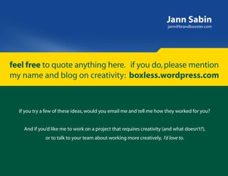 Jann Sabin
                                                                         jann@brandbooster.com




feel free to quote anything here. if you do, please mention
my name and blog on creativity: boxless.wordpress.com



  If you try a few of these ideas, would you email me and tell me how they worked for you?


    And if you’d like me to work on a project that requires creativity (and what doesn’t?),
              or to talk to your team about working more creatively, I’d love to.
 