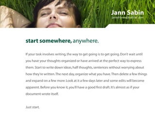 Jann Sabin
                                                               jann@brandbooster.com




start somewhere, anywhere.

If your task involves writing, the way to get going is to get going. Don’t wait until
you have your thoughts organized or have arrived at the perfect way to express
them. Start to write down ideas, half thoughts, sentences without worrying about
how they’re written. The next day, organize what you have. Then delete a few things
and expand on a few more. Look at it a few days later and some edits will become
apparent. Before you know it, you’ll have a good first draft. It’s almost as if your
document wrote itself.


Just start.
 